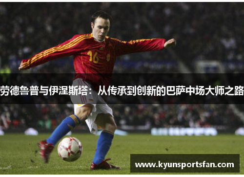 劳德鲁普与伊涅斯塔：从传承到创新的巴萨中场大师之路
