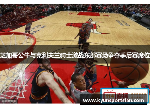 芝加哥公牛与克利夫兰骑士激战东部赛场争夺季后赛席位